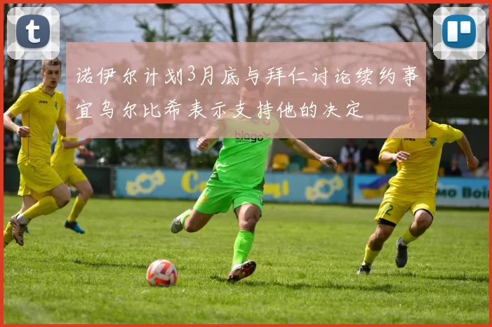 诺伊尔计划3月底与拜仁讨论续约事宜乌尔比希表示支持他的决定