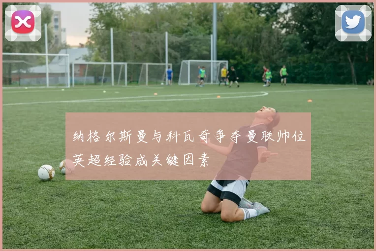 纳格尔斯曼与科瓦奇争夺曼联帅位英超经验成关键因素
