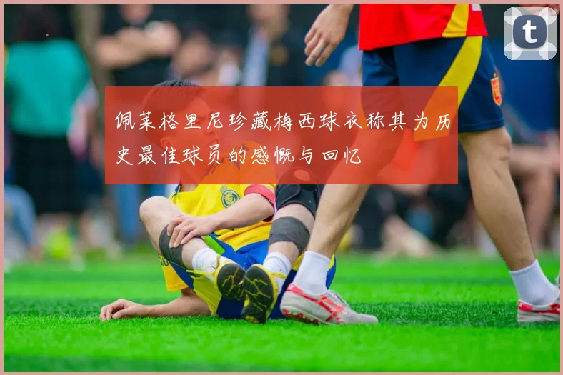 佩莱格里尼珍藏梅西球衣称其为历史最佳球员的感慨与回忆