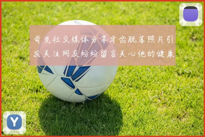 奇克社交媒体分享牙齿脱落照片引发关注网友纷纷留言关心他的健康状况