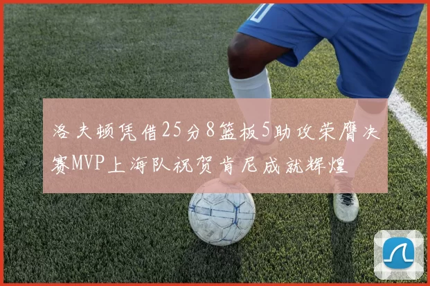 洛夫顿凭借25分8篮板5助攻荣膺决赛MVP上海队祝贺肯尼成就辉煌