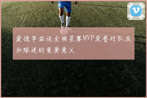 爱德华兹谈全明星赛MVP荣誉对队友和球迷的重要意义