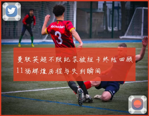 曼联英超不败纪录被纽卡终结回顾11场辉煌历程与失利瞬间