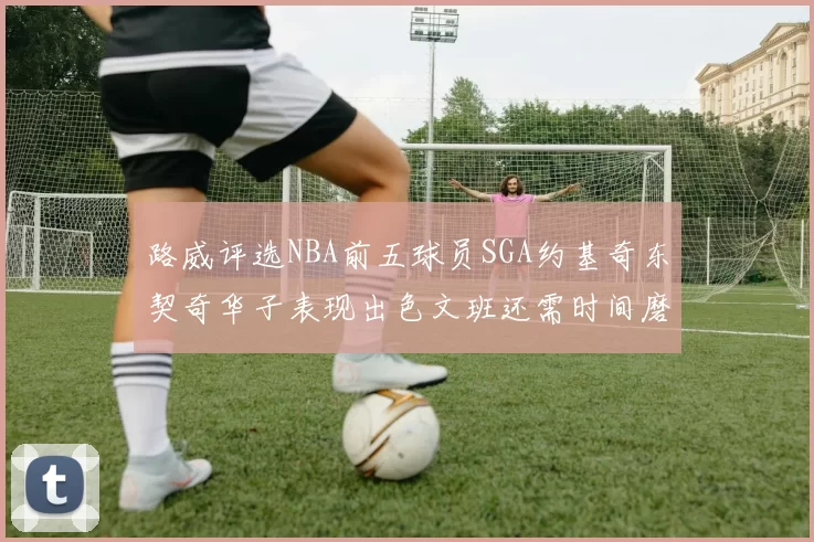 路威评选NBA前五球员SGA约基奇东契奇华子表现出色文班还需时间磨练