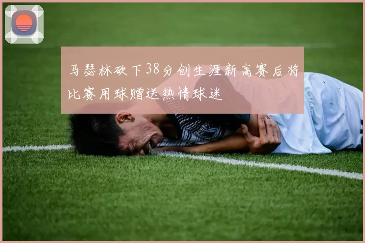 马瑟林砍下38分创生涯新高赛后将比赛用球赠送热情球迷