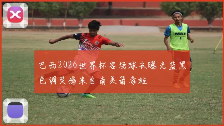 巴西2026世界杯客场球衣曝光蓝黑色调灵感来自南美箭毒蛙