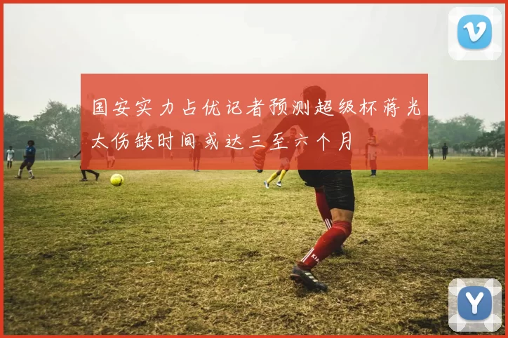 国安实力占优记者预测超级杯蒋光太伤缺时间或达三至六个月