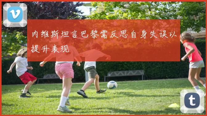 内维斯坦言巴黎需反思自身失误以提升表现