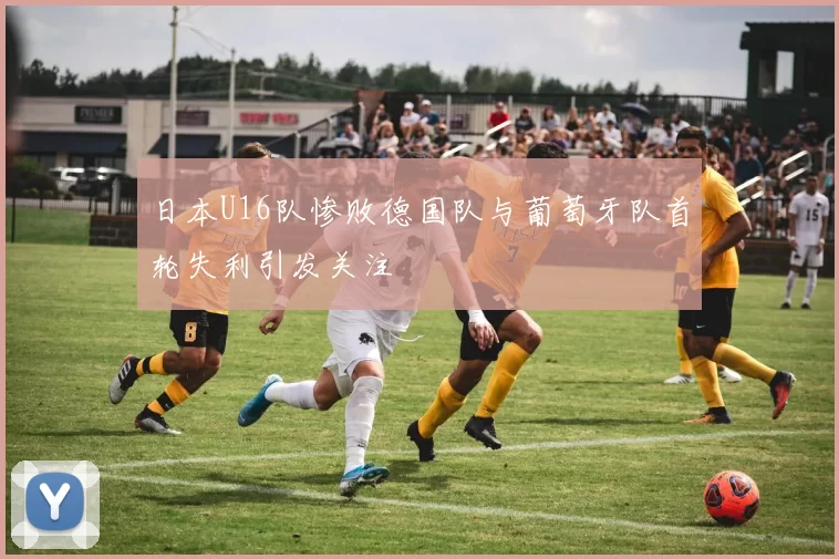 日本U16队惨败德国队与葡萄牙队首轮失利引发关注