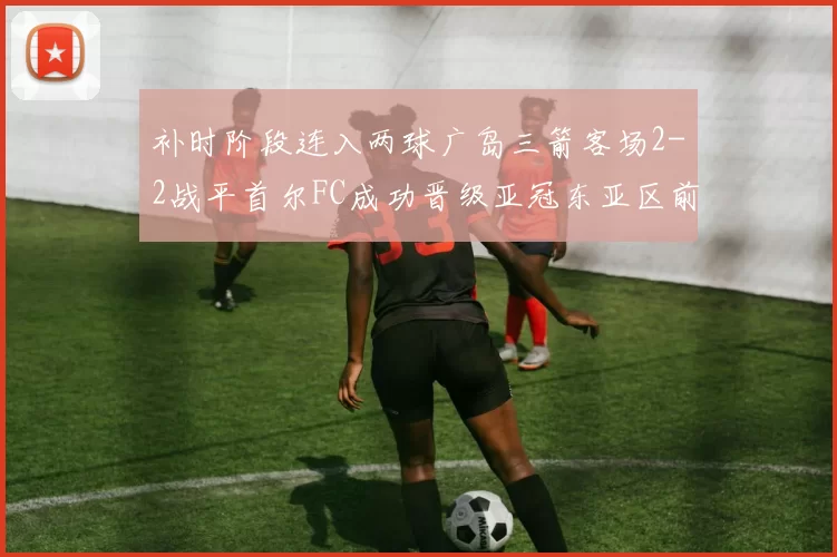补时阶段连入两球广岛三箭客场2-2战平首尔FC成功晋级亚冠东亚区前四