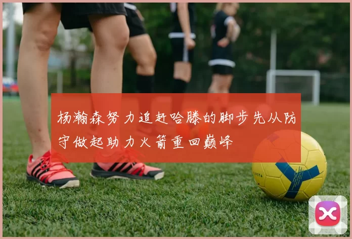 杨瀚森努力追赶哈滕的脚步先从防守做起助力火箭重回巅峰