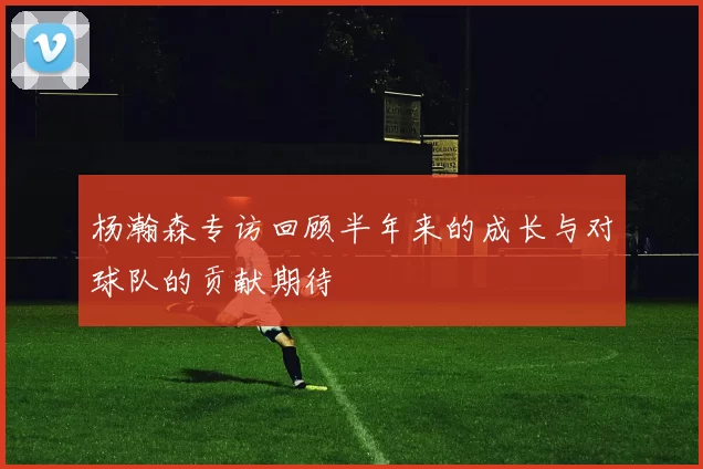 杨瀚森专访回顾半年来的成长与对球队的贡献期待