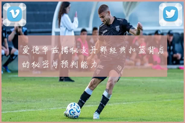 爱德华兹揭秘麦丹那经典扣篮背后的秘密与预判能力