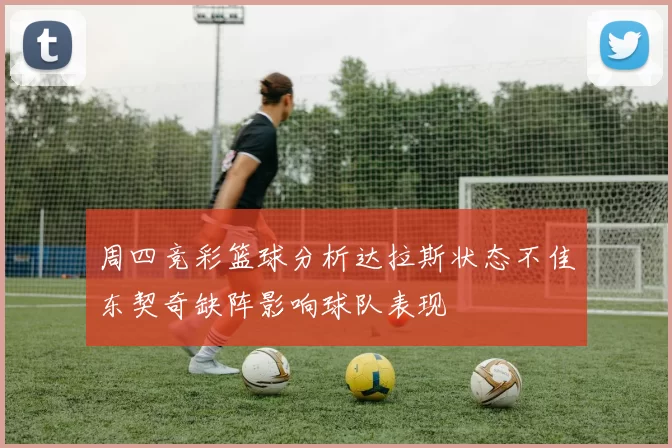 周四竞彩篮球分析达拉斯状态不佳东契奇缺阵影响球队表现