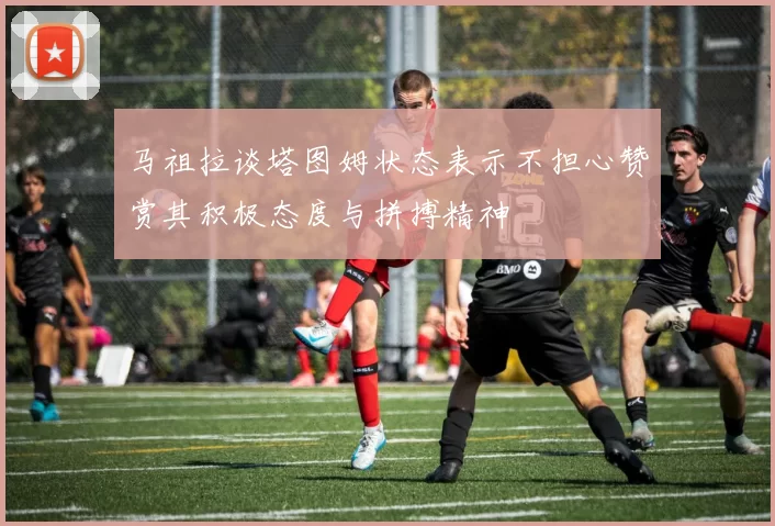马祖拉谈塔图姆状态表示不担心赞赏其积极态度与拼搏精神