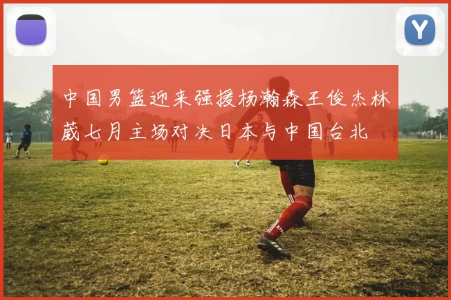 中国男篮迎来强援杨瀚森王俊杰林葳七月主场对决日本与中国台北