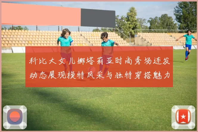 科比大女儿娜塔莉亚时尚秀场连发动态展现模特风采与独特穿搭魅力